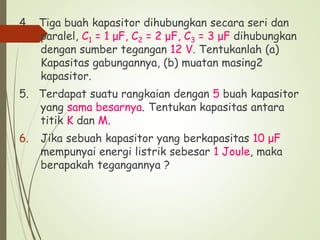 4. Tiga buah kapasitor dihubungkan secara seri dan
paralel, C1 = 1 μF, C2 = 2 μF, C3 = 3 μF dihubungkan
dengan sumber tegangan 12 V. Tentukanlah (a)
Kapasitas gabungannya, (b) muatan masing2
kapasitor.
5. Terdapat suatu rangkaian dengan 5 buah kapasitor
yang sama besarnya. Tentukan kapasitas antara
titik K dan M.
6. Jika sebuah kapasitor yang berkapasitas 10 μF
mempunyai energi listrik sebesar 1 Joule, maka
berapakah tegangannya ?
 