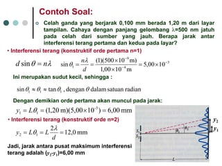 ContohSoal: 
|Celahgandayang berjarak0,100 mm berada1,20 m darilayartampilan. Cahayadenganpanjanggelombangλ=500 nm jatuhpadacelahdarisumberyang jauh. Berapajarakantarinterferensiterangpertamadankeduapadalayar? 
•Interferensiterang(konstruktifordepertaman=1) 
λθnd=sin34911000,5m1000,1m)10500)(1(sin− − − ×= ××== dnλθ Inimerupakansudutkecil, sehingga: radiansatuan dalam dengan , tansin111θθθθ≈≈ 
Dengandemikianordepertamaakanmunculpadajarak: mm 00,6)10m)(5,00 20,1(-311=×==θLy•Interferensiterang(konstruktiforden=2) mm 0,12212=== dLLyλθ 
Jadi, jarakantarapusatmaksimuminterferensiterangadalah(y2-y1)=6,00 mm 
y1 
y2  