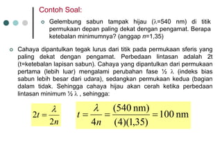 ContohSoal: 
|Gelembungsabuntampakhijau(λ=540 nm) dititikpermukaandepanpaling dekatdenganpengamat. Berapaketebalanminimumnya? (anggapn=1,35) 
|Cahayadipantulkantegaklurusdarititikpadapermukaansferisyang paling dekatdenganpengamat. Perbedaanlintasanadalah2t (t=ketebalanlapisansabun). Cahayayang dipantulkandaripermukaanpertama(lebihluar) mengalamiperubahanfase½λ(indeksbias sabunlebihbesardariudara), sedangkanpermukaankedua(bagiandalamtidak. Sehinggacahayahijauakancerahketikaperbedaanlintasanminimum ½λ, sehingga: nt22 λ =nm 100)35,1)(4( nm) 540( 4=== ntλ  