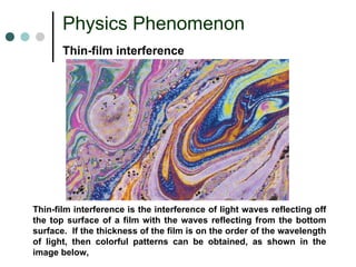 Physics Phenomenon 
Thin-film interferenceThin-film interference is the interference of light waves reflecting off the top surface of a film with the waves reflecting from the bottom surface.If the thickness of the film is on the order of the wavelength of light, then colorful patterns can be obtained, as shown in the image below,  