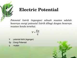 Electric Potential
Potensial  listrik  (tegangan)  sebuah  muatan  adalah 
besarnya energi potensial listrik dibagi dengan besarnya 
muatan benda tersebut.
V =
Ep
q
V : potensial listrik (tegangan)
Ep : Energi Pottensial 
q : muatan
 
