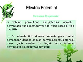 Electric Potential
Permukaan Ekuipotensial
a)  Sebuah permukaan ekuipotensial adalah
permukaan yang mempunyai nilai yang sama di tiap-
tiap titik
b) Di sebuah titik dimana sebuah garis medan
bersilangan dengan sebuah permukaan ekuipotensial,
maka garis medan itu tegak lurus terhadap
permukaan ekuipotensial tersebut 
 