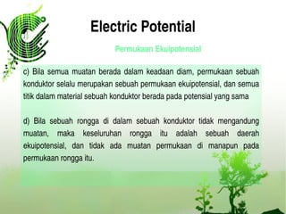 Electric Potential
Permukaan Ekuipotensial
c) Bila semua muatan berada dalam keadaan diam, permukaan sebuah 
konduktor selalu merupakan sebuah permukaan ekuipotensial, dan semua 
titik dalam material sebuah konduktor berada pada potensial yang sama
d)  Bila  sebuah  rongga  di  dalam  sebuah  konduktor  tidak  mengandung 
muatan,  maka  keseluruhan  rongga  itu  adalah  sebuah  daerah 
ekuipotensial,  dan  tidak  ada  muatan  permukaan  di  manapun  pada 
permukaan rongga itu.
 
