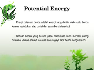 Potential Energy
Energi potensial benda adalah energi yang dimiliki oleh suatu benda 
karena kedudukan atau posisi dari suatu benda tersebut 
Sebuah  benda  yang  berada  pada  permukaan  bumi  memiliki  energi 
potensial karena adanya interaksi antara gaya tarik benda dengan bumi
 