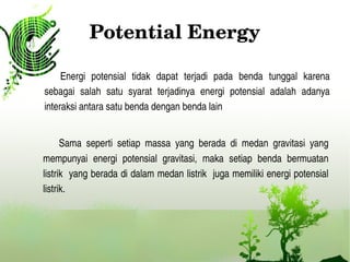 Potential Energy
Energi  potensial  tidak  dapat  terjadi  pada  benda  tunggal  karena 
sebagai  salah  satu  syarat  terjadinya  energi  potensial  adalah  adanya 
interaksi antara satu benda dengan benda lain 
Sama  seperti  setiap  massa  yang  berada  di  medan  gravitasi  yang 
mempunyai  energi  potensial  gravitasi,  maka  setiap  benda  bermuatan 
listrik  yang berada di dalam medan listrik  juga memiliki energi potensial 
listrik.
 