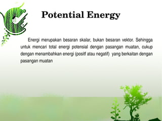 Potential Energy
Energi  merupakan besaran skalar, bukan besaran vektor. Sehingga 
untuk  mencari  total  energi  potensial  dengan  pasangan  muatan,  cukup 
dengan menambahkan energi (positf atau negatif)  yang berkaitan dengan 
pasangan muatan
 