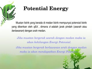 Potential Energy
Muatan listrik yang berada di medan listrik mempunyai potensial listrik 
yang  diberikan  oleh  qEd  ,  dimana  d  adalah  jarak  pindah  (searah  atau 
berlawanan) dengan arah medan.
Jika muatan bergerak searah dengan medan maka ia 
akan kehilangan Energi Potensial.
Jika muatan bergerak berlawanan arah dengan medan 
maka ia akan mendapatkan Energi Potensial.
 