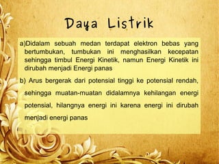 Daya Listrik
a)Didalam sebuah medan terdapat elektron bebas yang
bertumbukan, tumbukan ini menghasilkan kecepatan
sehingga timbul Energi Kinetik, namun Energi Kinetik ini
dirubah menjadi Energi panas
b) Arus bergerak dari potensial tinggi ke potensial rendah,
sehingga muatan-muatan didalamnya kehilangan energi
potensial, hilangnya energi ini karena energi ini dirubah
menjadi energi panas
 