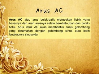 Arus AC
Arus AC atau arus bolak-balik merupakan listrik yang
besarnya dan arah arusnya selalu berubah-ubah dan bolak-
balik. Arus listrik AC akan membentuk suatu gelombang
yang dinamakan dengan gelombang sinus atau lebih
lengkapnya sinusoida
 