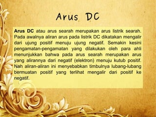 Arus DC
Arus DC atau arus searah merupakan arus listrik searah.
Pada awalnya aliran arus pada listrik DC dikatakan mengalir
dari ujung positif menuju ujung negatif. Semakin kesini
pengamatan-pengamatan yang dilakukan oleh para ahli
menunjukkan bahwa pada arus searah merupakan arus
yang alirannya dari negatif (elektron) menuju kutub positif.
Nah aliran-aliran ini menyebabkan timbulnya lubang-lubang
bermuatan positif yang terlihat mengalir dari positif ke
negatif.
 