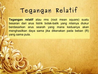 Tegangan Relatif
Tegangan relatif atau rms (root mean square) suatu
besaran dari arus listrik bolak-balik yang nilainya diukur
berdasarkan arus searah yang mana keduanya akan
menghasilkan daya sama jika dikenakan pada beban (R)
yang sama pula.
 