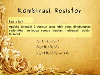 Kombinasi Resistor
Resistor
SeriApabila terdapat 2 resistor atau lebih yang dihubungkan
sedemikian sehingga semua muatan meleewati resistor
tersebut
I1=I2=I3=In=I
Veq=I R1+I R2+...+I Rn
Req=R1+R2+Rn
 
