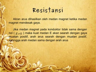 Resistansi
Aliran arus dihasilkan oleh medan magnet ketika medan
magnet mendesak gaya.
Jika medan magnet pada konduktor tidak sama dengan
nol ( ) maka kuat medan E akan searah dengan gaya
muatan positif, arah arus searah dengan muatan positif,
sehingga arah medan sama dengan arah arus
E≠0
 