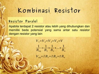Kombinasi Resistor
Resistor Paralel
Apabila terdapat 2 resistor atau lebih yang dihubungkan dan
memiliki beda potensial yang sama antar satu resistor
dengan resistor yang lain
V1=V 2=V 3=Vn=V
Veq=I R1=I R2=I Rn
1
Req
=
1
R1
+
1
R2
+...+
1
Rn
 