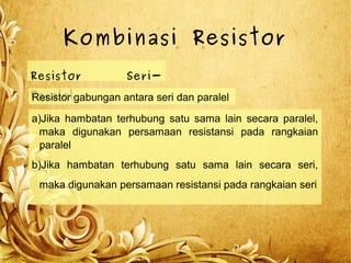 Kombinasi Resistor
Resistor Seri-
ParalelResistor gabungan antara seri dan paralel
a)Jika hambatan terhubung satu sama lain secara paralel,
maka digunakan persamaan resistansi pada rangkaian
paralel
b)Jika hambatan terhubung satu sama lain secara seri,
maka digunakan persamaan resistansi pada rangkaian seri
 