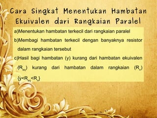 Cara Singkat Menentukan Hambatan
Ekuivalen dari Rangkaian Paralel
a)Menentukan hambatan terkecil dari rangkaian paralel
b)Membagi hambatan terkecil dengan banyaknya resistor
dalam rangkaian tersebut
c)Hasil bagi hambatan (y) kurang dari hambatan ekuivalen
(Req
) kurang dari hambatan dalam rangkaian (Rn
)
{y<Req
<Rn
}
 