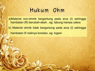 Hukum Ohm
a)Material non-ohmik bergantung pada arus (I) sehingga
hambatan (R) berubah-abah , eg: tabung hampa udara
b) Material ohmik tidak bergantung pada arus (I) sehingga
hambatan ® nialinya konstan, eg: logam
 