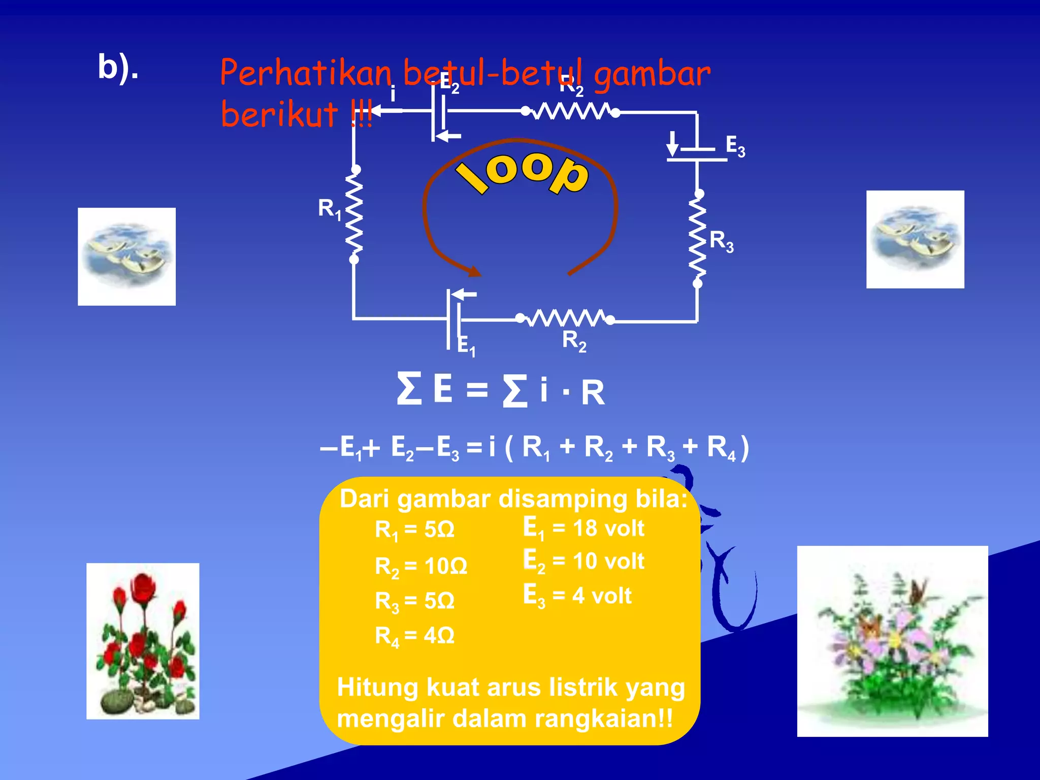 b).
i
E2 R2
R1
R3
E3
R2
E1
Σ E = Σ i R
.
= i ( R1 + R2 + R3 + R4 )
E1 E2 E3
E1 = 18 volt
E2 = 10 volt
E3 = 4 volt
R1 = 5Ω
R2 = 10Ω
R3 = 5Ω
R4 = 4Ω
Dari gambar disamping bila:
Hitung kuat arus listrik yang
mengalir dalam rangkaian!!
Perhatikan betul-betul gambar
berikut !!!
 
