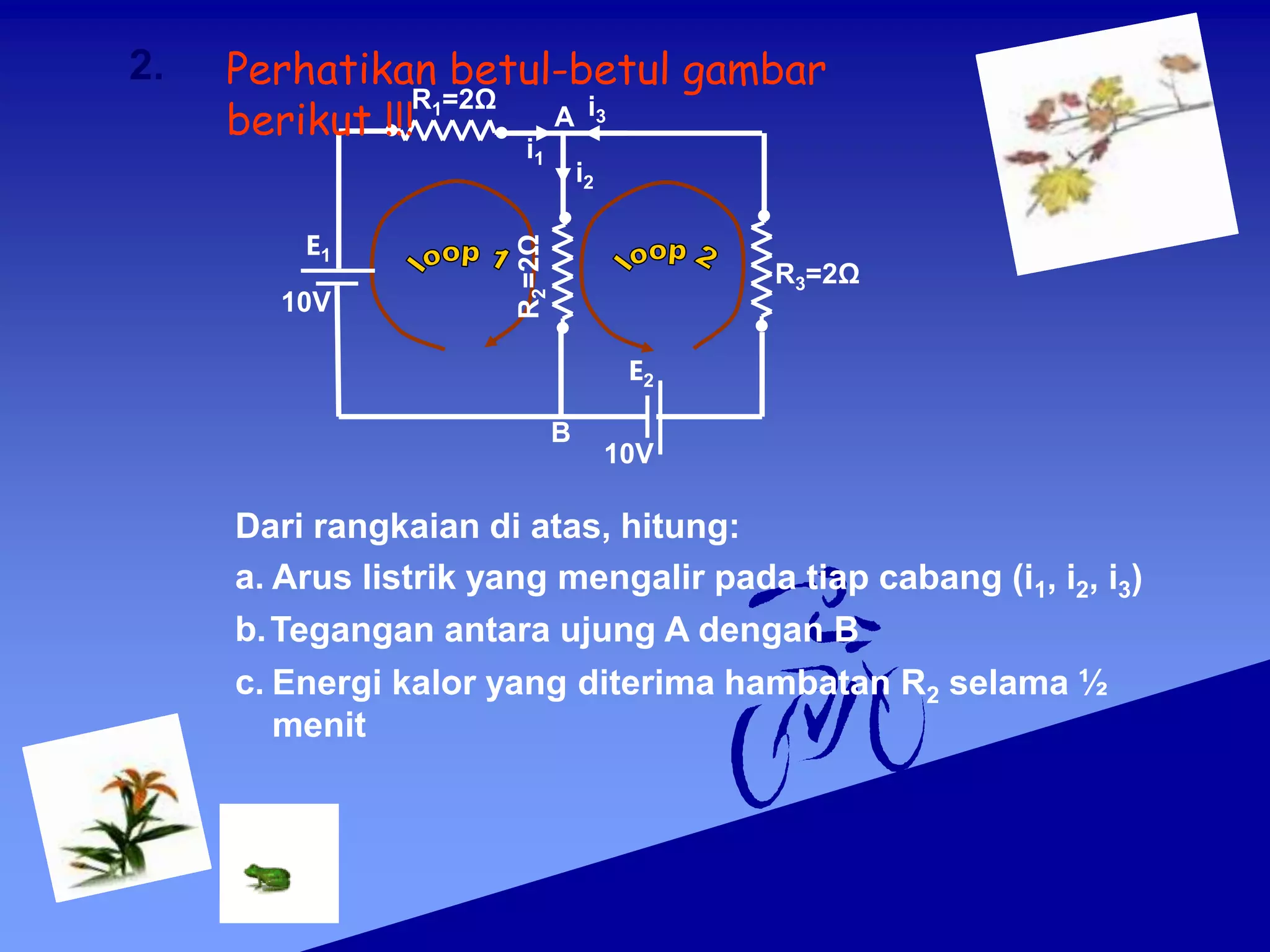 R3=2Ω
E2
10V
E1
10V
Dari rangkaian di atas, hitung:
a. Arus listrik yang mengalir pada tiap cabang (i1, i2, i3)
R1=2Ω
i1
i3
B
A
R
2
=2Ω
i2
b.Tegangan antara ujung A dengan B
c. Energi kalor yang diterima hambatan R2 selama ½
menit
2. Perhatikan betul-betul gambar
berikut !!!
 