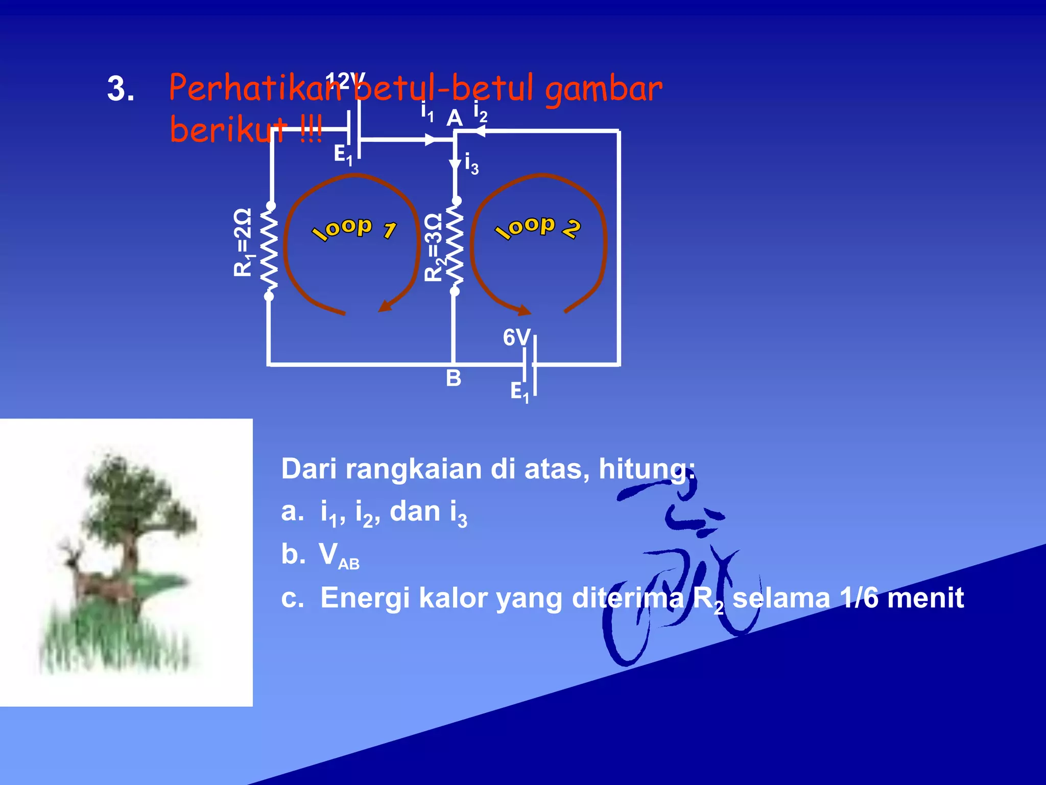 R
1
=2Ω
6V
E1
12V
E1
i1 i2
R
2
=3Ω
i3
B
A
3.
Dari rangkaian di atas, hitung:
a. i1, i2, dan i3
b. VAB
c. Energi kalor yang diterima R2 selama 1/6 menit
Perhatikan betul-betul gambar
berikut !!!
 