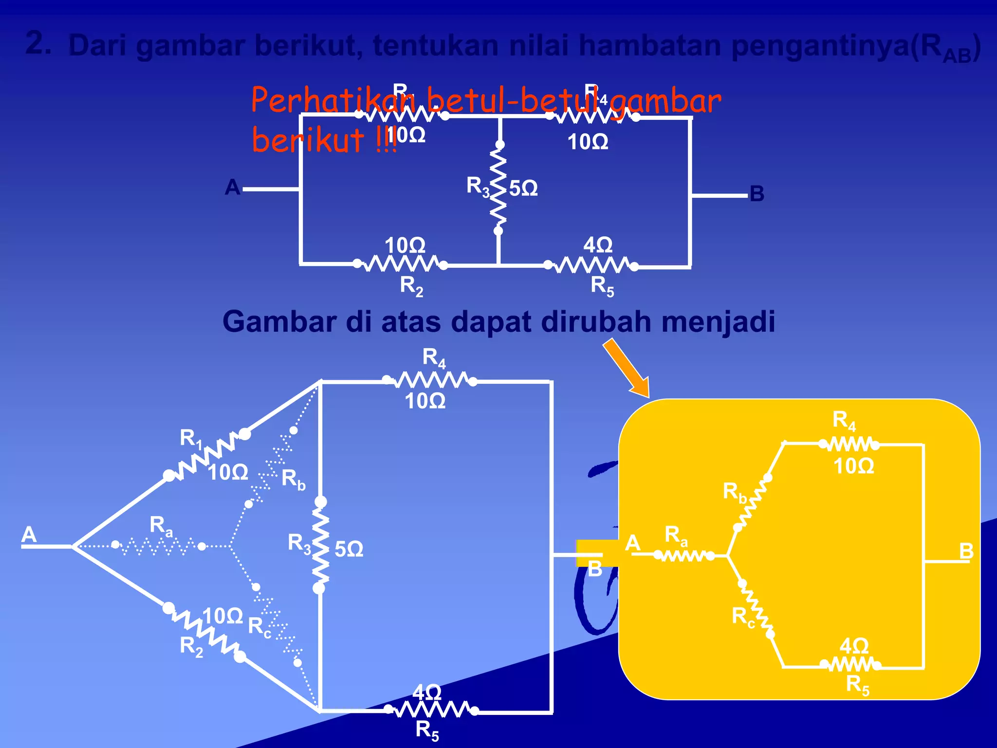 B
A
2.
R3 5Ω
R1 R4
10Ω 10Ω
R2 R5
10Ω 4Ω
Gambar di atas dapat dirubah menjadi
Ra
Rb
Rc
Rb
Rc
R1
10Ω
R2
10Ω
R3 5Ω
R4
10Ω
R5
4Ω
R4
10Ω
R5
4Ω
B
A
B
Ra
A
Dari gambar berikut, tentukan nilai hambatan pengantinya(RAB)
Perhatikan betul-betul gambar
berikut !!!
 