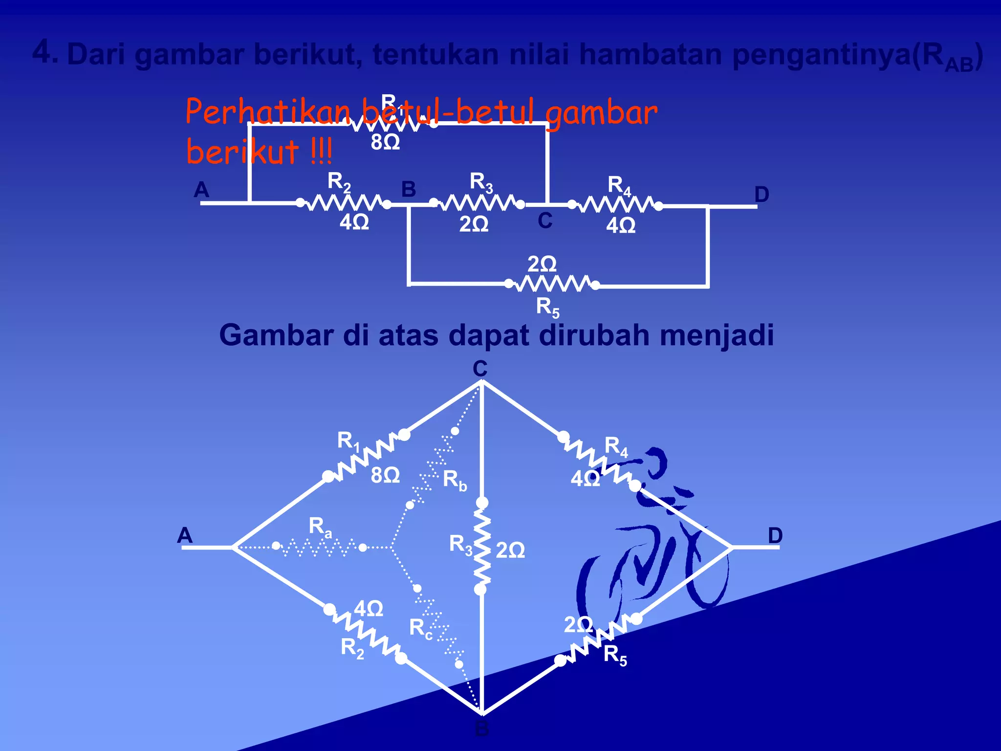 D
A
Ra
Rc
D
A
R1
8Ω
R5
2Ω
R2 R3 R4
C
B
4Ω 4Ω
2Ω
R1
8Ω
R2
4Ω
Rb
R3
C
B
2Ω
4.
R4
4Ω
R5
2Ω
Perhatikan betul-betul gambar
berikut !!!
Dari gambar berikut, tentukan nilai hambatan pengantinya(RAB)
Gambar di atas dapat dirubah menjadi
 