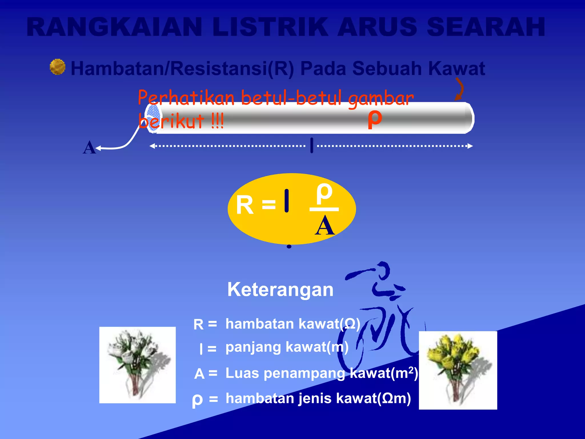 RANGKAIAN LISTRIK ARUS SEARAH
Hambatan/Resistansi(R) Pada Sebuah Kawat
l
A
ρ
R =
ρ
l
. A
R = hambatan kawat(Ω)
l = panjang kawat(m)
A = Luas penampang kawat(m2)
ρ = hambatan jenis kawat(Ωm)
Keterangan
Perhatikan betul-betul gambar
berikut !!!
 