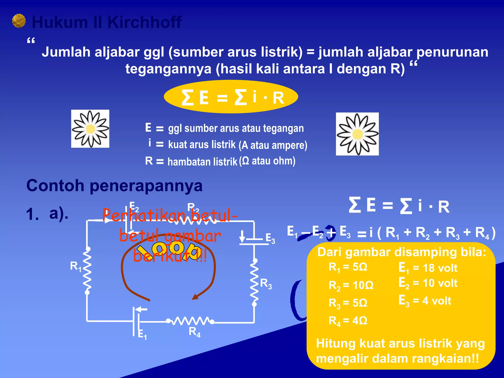 Hukum II Kirchhoff
Jumlah aljabar ggl (sumber arus listrik) = jumlah aljabar penurunan
tegangannya (hasil kali antara I dengan R)
“
“
Σ E = Σ i R
.
ggl sumber arus atau tegangan
kuat arus listrik (A atau ampere)
hambatan listrik(Ω atau ohm)
Contoh penerapannya
1. a). i
E2 R2
R1
R3
E3
R4
E1
Σ E = Σ i R
.
E1 E2 E3 =i ( R1 + R2 + R3 + R4 )
E1 = 18 volt
E2 = 10 volt
E3 = 4 volt
R1 = 5Ω
R2 = 10Ω
R3 = 5Ω
R4 = 4Ω
Dari gambar disamping bila:
Hitung kuat arus listrik yang
mengalir dalam rangkaian!!
i =
R =
=
E
Perhatikan betul-
betul gambar
berikut !!!
 