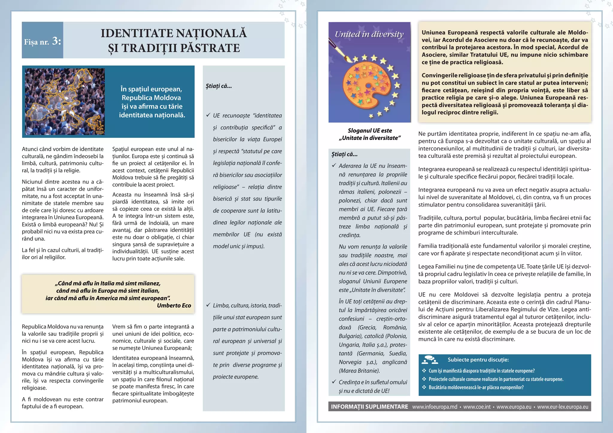 IDENTITATE NAȚIONALĂ
ȘI TRADIȚII PĂSTRATE
Fișa nr. 3:
În spaţiul european,
Republica Moldova
îşi va afirma cu tărie
identitatea naţională.
Ştiaţi că...
	UE recunoaşte “identitatea
şi contribuţia specifică” a
bisericilor la viaţa Europei
şi respectă “statutul pe care
legislaţia naţională îl confe-
ră bisericilor sau asociaţiilor
religioase” – relaţia dintre
biserică şi stat sau tipurile
de cooperare sunt la latitu-
dinea legilor naţionale ale
membrilor UE (nu există
model unic şi impus).
	Limba,cultura,istoria,tradi-
ţiile unui stat european sunt
parte a patrimoniului cultu-
ral european şi universal şi
sunt protejate şi promova-
te prin diverse programe şi
proiecte europene.
Atunci când vorbim de identitate
culturală, ne gândim îndeosebi la
limbă, cultură, patrimoniu cultu-
ral, la tradiţii şi la religie.
Niciunul dintre acestea nu a că-
pătat însă un caracter de unifor-
mitate, nu a fost acceptat în una-
nimitate de statele membre sau
de cele care îşi doresc cu ardoare
integrarea în Uniunea Europeană.
Există o limbă europeană? Nu! Şi
probabil nici nu va exista prea cu-
rând una.
La fel şi în cazul culturii, al tradiţi-
ilor ori al religiilor.
Spaţiul european este unul al na-
ţiunilor. Europa este şi continuă să
fie un proiect al cetăţenilor ei. În
acest context, cetăţenii Republicii
Moldova trebuie să fie pregătiţi să
contribuie la acest proiect.
Aceasta nu înseamnă însă să-şi
piardă identitatea, să imite ori
să copieze ceea ce există la alţii.
A te integra într-un sistem este,
fără urmă de îndoială, un mare
avantaj, dar păstrarea identităţii
este nu doar o obligaţie, ci chiar
singura şansă de supravieţuire a
individualităţii. UE susţine acest
lucru prin toate acţiunile sale.
„Când mă aflu în Italia mă simt milanez,
când mă aflu în Europa mă simt italian,
iar când mă aflu în America mă simt european”.
Umberto Eco
Republica Moldova nu va renunța
la valorile sau tradițiile proprii şi
nici nu i se va cere acest lucru.
În spațiul european, Republica
Moldova îşi va afirma cu tărie
identitatea națională, îşi va pro-
mova cu mândrie cultura şi valo-
rile, îşi va respecta convingerile
religioase.
A fi moldovean nu este contrar
faptului de a fi european.
Vrem să fim o parte integrantă a
unei uniuni de idei politice, eco-
nomice, culturale şi sociale, care
se numeşte Uniunea Europeană;
Identitatea europeană înseamnă,
în acelaşi timp, conştiinţa unei di-
versităţi şi a multiculturalismului,
un spaţiu în care filonul naţional
se poate manifesta firesc, în care
fiecare spiritualitate îmbogăţeşte
patrimoniul european.
INFORMAȚII SUPLIMENTARE www.infoeuropa.md • www.coe.int • www.europa.eu • www.eur-lex.europa.eu
Ştiaţi că...
 Aderarea la UE nu înseam-
nă renunțarea la propriile
tradiţii şi cultură. Italienii au
rămas italieni, polonezii  –
polonezi, chiar dacă sunt
membri ai UE. Fiecare țară
membră a putut să-şi păs-
treze limba națională şi
credința.
Nu vom renunţa la valorile
sau tradițiile noastre, mai
ales că acest lucru niciodată
nu ni se va cere. Dimpotrivă,
sloganul Uniunii Europene
este „Unitate în diversitate”.
În UE toţi cetăţenii au drep-
tul la împărtăşirea oricărei
confesiuni – creştin-orto-
doxă (Grecia, România,
Bulgaria), catolică (Polonia,
Ungaria, Italia ş.a.), protes-
tantă (Germania, Suedia,
Norvegia ş.a.), anglicană
(Marea Britanie).
 Credinţa e în sufletul omului
şi nu e dictată de UE!
Uniunea Europeană respectă valorile culturale ale Moldo-
vei, iar Acordul de Asociere nu doar că le recunoaște, dar va
contribui la protejarea acestora. În mod special, Acordul de
Asociere, similar Tratatului UE, nu impune nicio schimbare
ce ține de practica religioasă.
Convingerilereligioasețindesferaprivatuluișiprin definiție
nu pot constitui un subiect în care statul ar putea interveni;
fiecare cetățean, reieșind din propria voință, este liber să
practice religia pe care și-o alege. Uniunea Europeană res-
pectă diversitatea religioasă și promovează toleranța și dia-
logul reciproc dintre religii.
Subiecte pentru discuţie:
	Cum îşi manifestă diaspora tradiţiile în statele europene?
	Proiectele culturale comune realizate în parteneriat cu statele europene.
	Bucătăria moldovenească le-ar plăcea europenilor?
Sloganul UE este
„Unitate în diversitate”
Ne purtăm identitatea proprie, indiferent în ce spaţiu ne-am afla,
pentru că Europa s-a dezvoltat ca o unitate culturală, un spaţiu al
interconexiunilor, al multitudinii de tradiţii şi culturi, iar diversita-
tea culturală este premisă şi rezultat al proiectului european.
Integrarea europeană se realizează cu respectul identităţii spiritua-
le şi culturale specifice fiecărui popor, fiecărei tradiţii locale.
Integrarea europeană nu va avea un efect negativ asupra actualu-
lui nivel de suveranitate al Moldovei, ci, din contra, va fi un proces
stimulator pentru consolidarea suveranităţii țării.
Tradiţiile, cultura, portul popular, bucătăria, limba fiecărei etnii fac
parte din patrimoniul european, sunt protejate şi promovate prin
programe de schimburi interculturale.
Familia tradițională este fundamentul valorilor şi moralei creştine,
care vor fi apărate şi respectate necondiționat acum şi în viitor.
Legea Familiei nu ține de competența UE. Toate țările UE îşi dezvol-
tă propriul cadru legislativ în ceea ce priveşte relațiile de familie, în
baza propriilor valori, tradiții şi culturi.
UE nu cere Moldovei să dezvolte legislația pentru a proteja
cetățenii de discriminare. Aceasta este o cerință din cadrul Planu-
lui de Acțiuni pentru Liberalizarea Regimului de Vize. Legea anti-
discriminare asigură tratamentul egal al tuturor cetățenilor, inclu-
siv al celor ce aparțin minorităților. Aceasta protejează drepturile
existente ale cetățenilor, de exemplu de a se bucura de un loc de
muncă în care nu există discriminare.
 