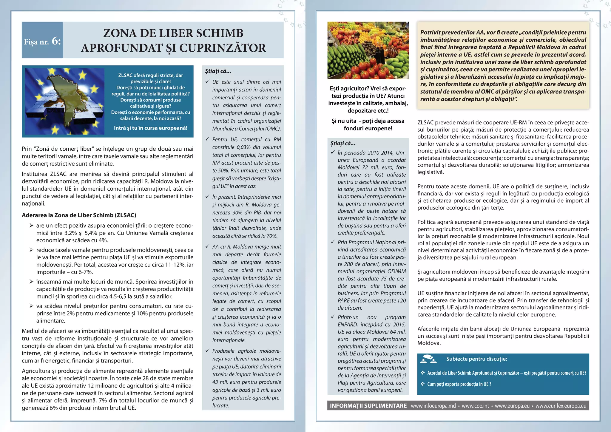 ZONA DE LIBER SCHIMB
APROFUNDAT ȘI CUPRINZĂTOR
Fișa nr. 6:
ZLSAC oferă reguli stricte, dar
previzibile şi clare!
Doreşti să poți munci ghidat de
reguli, dar nu de loialitatea politică?
Doreşti să consumi produse
calitative şi sigure?
Doreşti o economie performantă, cu
salarii decente, la noi acasă?
Intră și tu în cursa europeană!
Ştiaţi că...
 UE este unul dintre cei mai
importanţi actori în domeniul
comercial şi cooperează pen-
tru asigurarea unui comerţ
internaţional deschis şi regle-
mentat în cadrul organizaţiei
Mondiale a Comerţului (OMC).
 Pentru UE, comerţul cu RM
constituie 0,03% din volumul
total al comerţului, iar pentru
RM acest procent este de pes-
te 50%. Prin urmare, este total
greşit să vorbeşti despre “câşti-
gul UE” în acest caz.
 În prezent, întreprinderile mici
şi mijlocii din R. Moldova ge-
nerează 30% din PIB, dar noi
tindem să ajungem la nivelul
țărilor înalt dezvoltate, unde
această cifră se ridică la 70%.
 AA cu R. Moldova merge mult
mai departe decât formele
clasice de integrare econo-
mică, care oferă nu numai
oportunități îmbunătățite de
comerț şi investiții, dar, de ase-
menea, asistență în reformele
legate de comerț, cu scopul
de a contribui la redresarea
şi creşterea economică şi la o
mai bună integrare a econo-
miei moldoveneşti cu piețele
internaționale.
 Produsele agricole moldove-
neşti vor deveni mai atractive
pe piața UE, datorită eliminării
taxelor de import în valoare de
43 mil. euro pentru produsele
agricole de bază şi 3 mil. euro
pentru produsele agricole pre-
lucrate.
Prin ”Zonă de comerţ liber” se înţelege un grup de două sau mai
multe teritorii vamale, între care taxele vamale sau alte reglementări
de comerţ restrictive sunt eliminate.
Instituirea ZLSAC are menirea să devină principalul stimulent al
dezvoltării economice, prin ridicarea capacităţii R. Moldova la nive-
lul standardelor UE în domeniul comerţului internaţional, atât din
punctul de vedere al legislaţiei, cât şi al relaţiilor cu partenerii inter-
naţionali.
Aderarea la Zona de Liber Schimb (ZLSAC)
 are un efect pozitiv asupra economiei ţării: o creştere econo-
mică între 3,2% şi 5,4% pe an. Cu Uniunea Vamală creşterea
economică ar scădea cu 4%.
 reduce taxele vamale pentru produsele moldoveneşti, ceea ce
le va face mai ieftine pentru piața UE şi va stimula exporturile
moldoveneşti. Per total, acestea vor creşte cu circa 11-12%, iar
importurile – cu 6-7%.
 înseamnă mai multe locuri de muncă. Sporirea investițiilor în
capacitățile de producție va rezulta în creşterea productivității
muncii şi în sporirea cu circa 4,5-6,5 la sută a salariilor.
 va scădea nivelul prețurilor pentru consumatori, cu rate cu-
prinse între 2% pentru medicamente şi 10% pentru produsele
alimentare.
Mediul de afaceri se va îmbunătăți esențial ca rezultat al unui spec-
tru vast de reforme instituționale şi structurale ce vor ameliora
condițiile de afaceri din ţară. Efectul va fi creşterea investițiilor atât
interne, cât şi externe, inclusiv în sectoarele strategic importante,
cum ar fi energetic, financiar şi transporturi.
Agricultura şi producția de alimente reprezintă elemente esențiale
ale economiei şi societății noastre. În toate cele 28 de state membre
ale UE există aproximativ 12 milioane de agricultori şi alte 4 milioa-
ne de persoane care lucrează în sectorul alimentar. Sectorul agricol
şi alimentar oferă, împreună, 7% din totalul locurilor de muncă şi
generează 6% din produsul intern brut al UE. INFORMAȚII SUPLIMENTARE www.infoeuropa.md • www.coe.int • www.europa.eu • www.eur-lex.europa.eu
Ştiaţi că...
 În perioada 2010-2014, Uni-
unea Europeană a acordat
Moldovei 72 mil. euro, fon-
duri care au fost utilizate
pentru a deschide noi afaceri
la sate, pentru a iniţia tinerii
în domeniul antreprenoriatu-
lui, pentru a-i motiva pe mol-
dovenii de peste hotare să
investească în localităţile lor
de baştină sau pentru a oferi
credite preferenţiale.
 Prin Programul Național pri-
vind acreditarea economică
a tinerilor au fost create pes-
te 280 de afaceri, prin inter-
mediul organizației ODIMM
au fost acordate 75 de cre-
dite pentru alte tipuri de
business, iar prin Programul
PARE au fost create peste 120
de afaceri.
 Printr-un nou program
ENPARD, începând cu 2015,
UE va aloca Moldovei 64 mil.
euro pentru modernizarea
agriculturii şi dezvoltarea ru-
rală. UE a oferit ajutor pentru
pregătirea acestui program şi
pentruformareaspecialiştilor
de la Agenţia de Intervenții şi
Plăţi pentru Agricultură, care
vor gestiona banii europeni.
Potrivit prevederilor AA, vor fi create „condiții prielnice pentru
îmbunătățirea relațiilor economice și comerciale, obiectivul
final fiind integrarea treptată a Republicii Moldova în cadrul
pieței interne a UE, astfel cum se prevede în prezentul acord,
inclusiv prin instituirea unei zone de liber schimb aprofundat
și cuprinzător, ceea ce va permite realizarea unei apropieri le-
gislative și a liberalizării accesului la piață cu implicații majo-
re, în conformitate cu drepturile și obligațiile care decurg din
statutul de membru al OMC al părților și cu aplicarea transpa-
rentă a acestor drepturi și obligații”.
Subiecte pentru discuţie:
 Acordul de Liber Schimb Aprofundat și Cuprinzător – ești pregătit pentru comerț cu UE?
 Cum poți exporta producția în UE ?
Eşti agricultor? Vrei să expor­
tezi producția în UE? Atunci
investeşte în calitate, ambalaj,
depozitare etc.!
Și nu uita ­ poți deja accesa
fonduri europene!
ZLSAC prevede măsuri de cooperare UE-RM în ceea ce priveşte acce-
sul bunurilor pe piață; măsuri de protecție a comerțului; reducerea
obstacolelor tehnice; măsuri sanitare şi fitosanitare; facilitarea proce-
durilor vamale şi a comerțului; prestarea serviciilor şi comerțul elec-
tronic; plățile curente şi circulația capitalului; achizițiile publice; pro-
prietatea intelectuală; concurența; comerțul cu energia; transparența;
comerțul şi dezvoltarea durabilă; soluționarea litigiilor; armonizarea
legislativă.
Pentru toate aceste domenii, UE are o politică de susținere, inclusiv
financiară, dar vor exista şi reguli în legătură cu producţia ecologică
şi etichetarea produselor ecologice, dar şi a regimului de import al
produselor ecologice din ţări terțe.
Politica agrară europeană prevede asigurarea unui standard de viață
pentru agricultori, stabilizarea piețelor, aprovizionarea consumatori-
lor la prețuri rezonabile şi modernizarea infrastructurii agricole. Noul
rol al populației din zonele rurale din spațiul UE este de a asigura un
nivel determinat al activității economice în fiecare zonă şi de a prote-
ja diversitatea peisajului rural european.
Şi agricultorii moldoveni încep să beneficieze de avantajele integrării
pe piața europeană şi modernizării infrastructurii rurale.
UE susține financiar inițierea de noi afaceri în sectorul agroalimentar,
prin crearea de incubatoare de afaceri. Prin transfer de tehnologii şi
experiență, UE ajută la modernizarea sectorului agroalimentar şi ridi-
carea standardelor de calitate la nivelul celor europene.
Afacerile inițiate din banii alocați de Uniunea Europeană reprezintă
un succes şi sunt nişte paşi importanți pentru dezvoltarea Republicii
Moldova.
 
