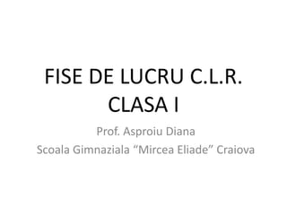 FISE DE LUCRU C.L.R.
CLASA I
Prof. Asproiu Diana
Scoala Gimnaziala “Mircea Eliade” Craiova
 