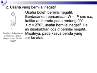 2. Usaha yang bernilai negatif
           Usaha boleh bernilai negatif.
           Berdasarkan persamaan W = F cos α.s,
           ketika α berada pada rentang 90°
           < α < 270°, usaha bernilai negatif. Hal
           ini disebabkan cos α bernilai negatif.
           Misalnya, pada kasus benda yang
     dilempar ke atas.
 