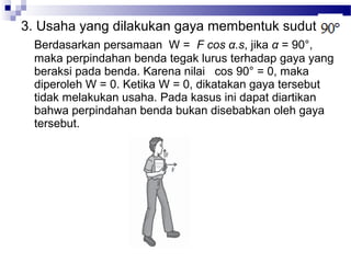 3. Usaha yang dilakukan gaya membentuk sudut
 Berdasarkan persamaan W = F cos α.s, jika α = 90°,
 maka perpindahan benda tegak lurus terhadap gaya yang
 beraksi pada benda. Karena nilai cos 90° = 0, maka
 diperoleh W = 0. Ketika W = 0, dikatakan gaya tersebut
 tidak melakukan usaha. Pada kasus ini dapat diartikan
 bahwa perpindahan benda bukan disebabkan oleh gaya
 tersebut.
 