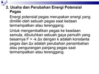 2. Usaha dan Perubahan Energi Potensial
  Pegas
  Energi potensial pegas merupakan energi yang
  dimiliki oleh sebuah pegas saat kedaan
  termampatkan atau terenggang.
  Untuk mengembalikan pegas ke keadaan
  semula, dibutuhkan sebuah gaya pemulih yang
  besarnya F = -k Δx dengan k adalah konstanta
  pegas dan Δx adalah perubahan penambahan
  atau pengurangan panjang pegas saat
  termampatkan atau terenggang.
 
