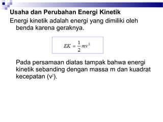 Usaha dan Perubahan Energi Kinetik
Energi kinetik adalah energi yang dimiliki oleh
  benda karena geraknya.




  Pada persamaan diatas tampak bahwa energi
  kinetik sebanding dengan massa m dan kuadrat
  kecepatan (v2).
 