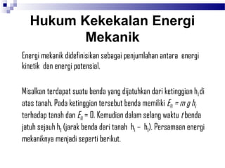 Hukum Kekekalan Energi
         Mekanik
Energi mekanik didefinisikan sebagai penjumlahan antara energi
kinetik dan energi potensial.

Misalkan terdapat suatu benda yang dijatuhkan dari ketinggian hA di
atas tanah. Pada ketinggian tersebut benda memiliki EPA = m g hA
terhadap tanah dan EKA = 0. Kemudian dalam selang waktu t benda
jatuh sejauh hB (jarak benda dari tanah hA – hB). Persamaan energi
mekaniknya menjadi seperti berikut.
 