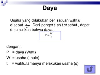 Daya
 Usaha yang dilakukan per sat uan wakt u
 disebut daya. Dar i penger t ian t er sebut , dapat
 dir umuskan bahwa daya:



dengan :
P = daya (Watt)
W = usaha (Joule)
t = waktu/lamanya melakukan usaha (s)
 