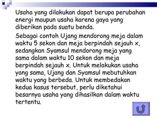 Usaha yang dilakukan dapat berupa perubahan
energi maupun usaha karena gaya yang
diberikan pada suatu benda.
Sebagai contoh Ujang mendorong meja dalam
waktu 5 sekon dan meja berpindah sejauh x,
sedangkan Syamsul mendorong meja yang
sama dalam waktu 10 sekon dan meja
berpindah sejauh x. Untuk melakukan usaha
yang sama, Ujang dan Syamsul mebutuhkan
waktu yang berbeda. Untuk membedakan
kedua kasus tersebut, perlu diketahui
besarnya usaha yang dihasilkan dalam waktu
tertentu.
 