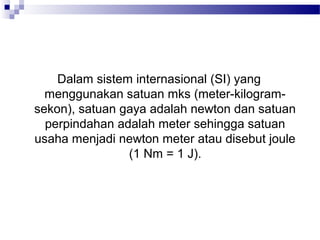 Dalam sistem internasional (SI) yang
  menggunakan satuan mks (meter-kilogram-
sekon), satuan gaya adalah newton dan satuan
  perpindahan adalah meter sehingga satuan
usaha menjadi newton meter atau disebut joule
                (1 Nm = 1 J).
 