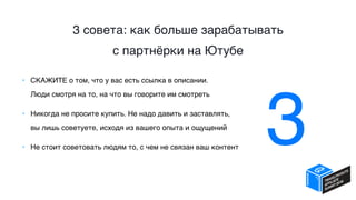 3 совета: как больше зарабатывать  
с партнёрки на Ютубе
• СКАЖИТЕ о том, что у вас есть ссылка в описании.  
Люди смотря на то, на что вы говорите им смотреть
• Никогда не просите купить. Не надо давить и заставлять,  
вы лишь советуете, исходя из вашего опыта и ощущений
• Не стоит советовать людям то, с чем не связан ваш контент
3
 