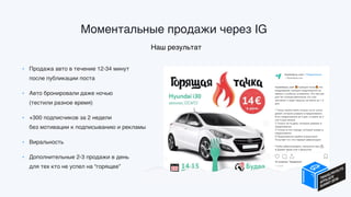Моментальные продажи через IG.
Наш результат
• Продажа авто в течение 12-34 минут  
после публикации поста
• Авто бронировали даже ночью  
(тестили разное время)
• +300 подписчиков за 2 недели  
без мотивации к подписыванию и рекламы
• Виральность
• Дополнительные 2-3 продажи в день  
для тех кто не успел на “горящее”
 