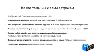Какие темы мы с вами затронем
• YouTube в travel. Реально ли возможна конверсия в 10%
• Моментальный маркетинг. Наш кейс, как мы продавали КАЖДЫЙ день через ИГ
• Наш невероятно хреновый опыт работы в оффлайн. Как мы не покрыли 50% заказов в Черногории
• Как получить бесплатное размещение везде и получить за это ссылки. Экономим бюджет на SEO
• Как вам выбрать свой стиль и получить сумасшедший рост аудитории.  
Поможем вебам, компаниям, блогерам и т.д. найти свою аудиторию
• Западные тренды в тревеле + отличия западных клиентов от наших. Работаем по-современному
• Тайная ниша для вебов, о которой почти никто не знает
 