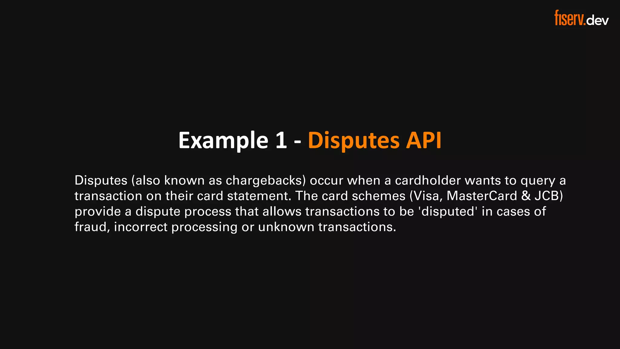 12 © 2022 Fiserv, Inc. or its affiliates. | FISERV PUBLIC
Recognized by Fast Company
World’s Most Innovative Companies 2022
Example 1 - Disputes API
Disputes (also known as chargebacks) occur when a cardholder wants to query a
transaction on their card statement. The card schemes (Visa, MasterCard & JCB)
provide a dispute process that allows transactions to be 'disputed' in cases of
fraud, incorrect processing or unknown transactions.
 