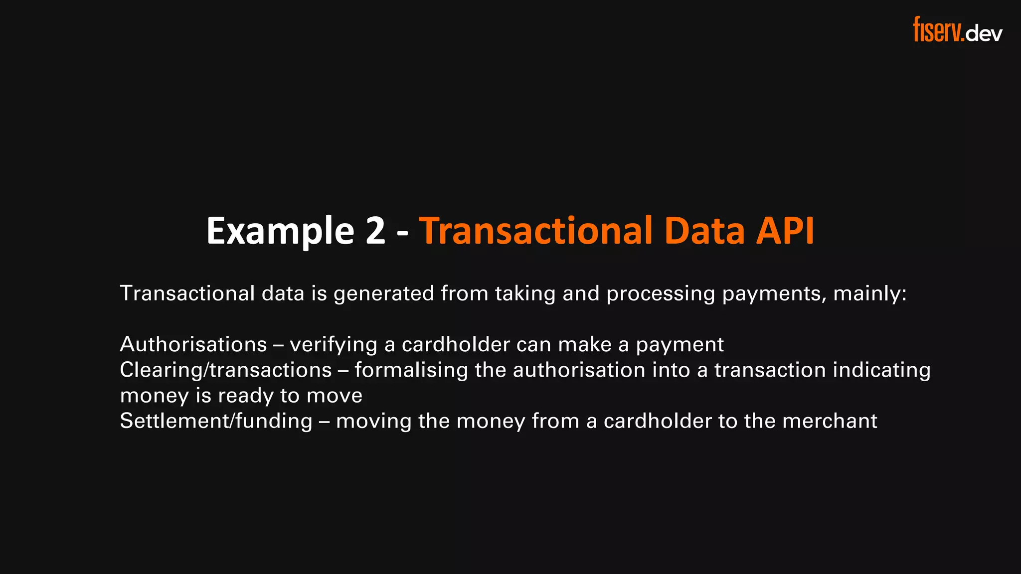 17 © 2022 Fiserv, Inc. or its aﬃliates. | FISERV PUBLIC
Recognized by Fast Company
World’s Most Innovative Companies 2022
Example 2 - Transactional Data API
Transactional data is generated from taking and processing payments, mainly:
Authorisations – verifying a cardholder can make a payment
Clearing/transactions – formalising the authorisation into a transaction indicating
money is ready to move
Settlement/funding – moving the money from a cardholder to the merchant
 
