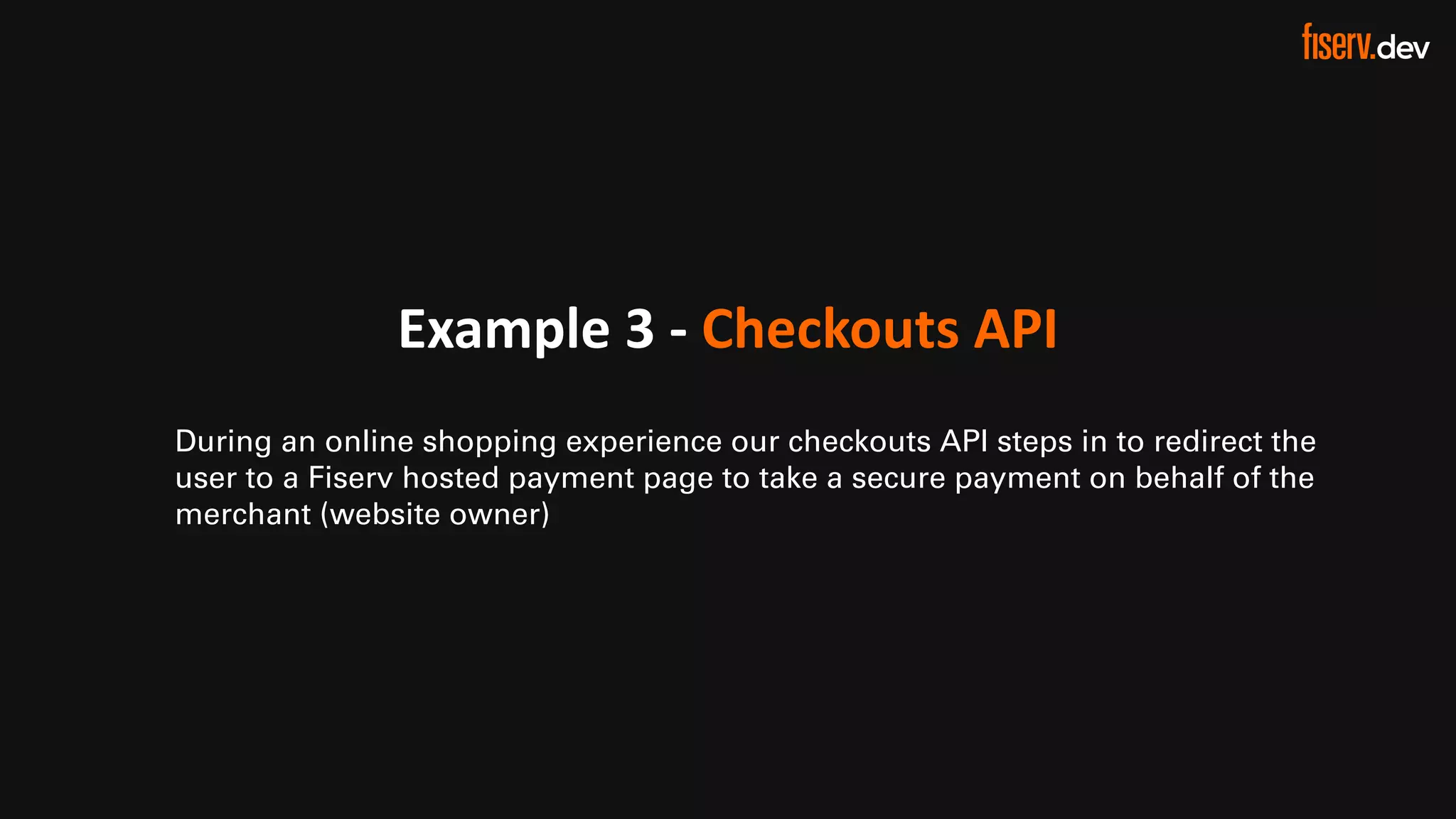 22 © 2022 Fiserv, Inc. or its affiliates. | FISERV PUBLIC
Recognized by Fast Company
World’s Most Innovative Companies 2022
Example 3 - Checkouts API
During an online shopping experience our checkouts API steps in to redirect the
user to a Fiserv hosted payment page to take a secure payment on behalf of the
merchant (website owner)
 