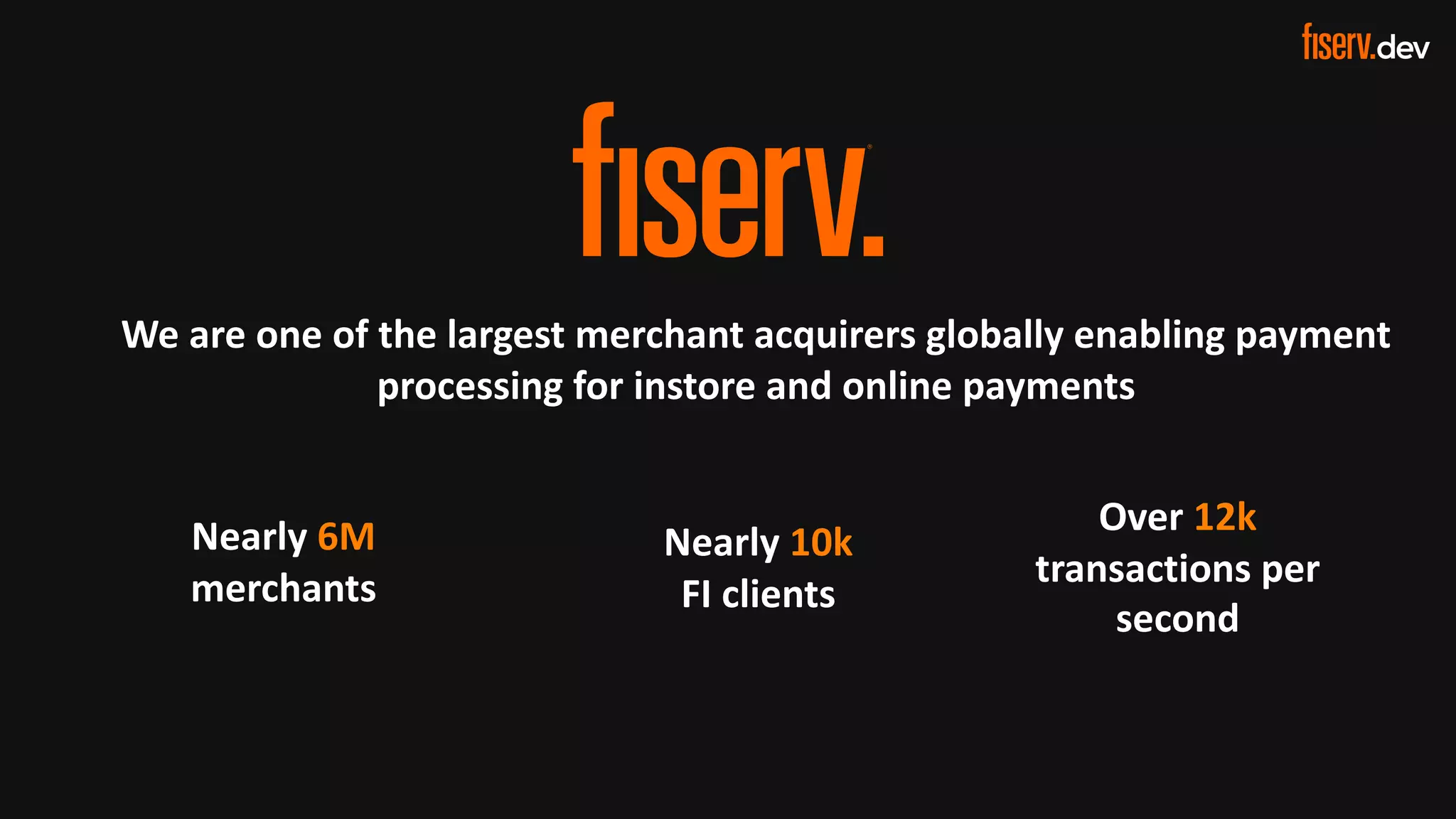3 © 2022 Fiserv, Inc. or its affiliates. | FISERV PUBLIC
Recognized by Fast Company
World’s Most Innovative Companies 2022
We are one of the largest merchant acquirers globally enabling payment
processing for instore and online payments
Nearly 6M
merchants
Nearly 10k
FI clients
Over 12k
transactions per
second
 