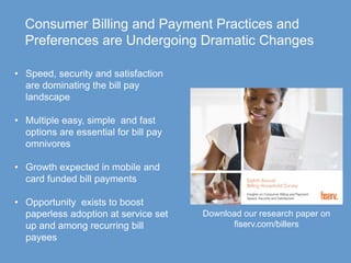 © 2016 Fiserv, Inc. or its affiliates.37
Consumer Billing and Payment Practices and
Preferences are Undergoing Dramatic Changes
• Speed, security and satisfaction
are dominating the bill pay
landscape
• Multiple easy, simple and fast
options are essential for bill pay
omnivores
• Growth expected in mobile and
card funded bill payments
• Opportunity exists to boost
paperless adoption at service set
up and among recurring bill
payees
Download our research paper on
fiserv.com/billers
 