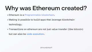 Why was Ethereum created?
Ethereum is a Programmable blockchain.
Making it possible to build apps that leverage blockchain
technology.
Transactions on ethereum are not just value transfer (like bitcoin)
but can also be code execution.
@harpaljadeja11
 