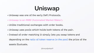 Uniswap
Uniswap was one of the early DeFi Protocols.
Uniswap is an AMM (Automated Market Maker).
Unlike traditional exchanges with order books.
Uniswap uses pools which holds both tokens of the pair.
Instead of order matching it simply lets you swap tokens and
depending on the ratio of token reserve in the pool the price of the
assets fluctuate.
@harpaljadeja11
 