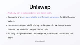 Uniswap
Anybody can create pools for any token pair.
Contracts are non-upgradable and forever persistent (until ethereum
exists).
Users can also provide liquidity to the pools in exchange to earn
fees for the trades in that particular pair.
v1 only lets you have ERC20-ETH pairs, v2 allowed ERC20-ERC20
pairs.
@harpaljadeja11
 